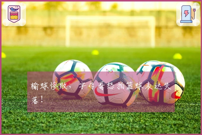输球惨败,字母哥怒拍篮球表达失落!