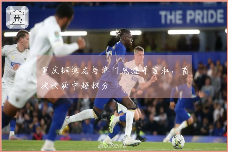 重庆铜梁龙与津门虎握手言和，首次收获中超积分