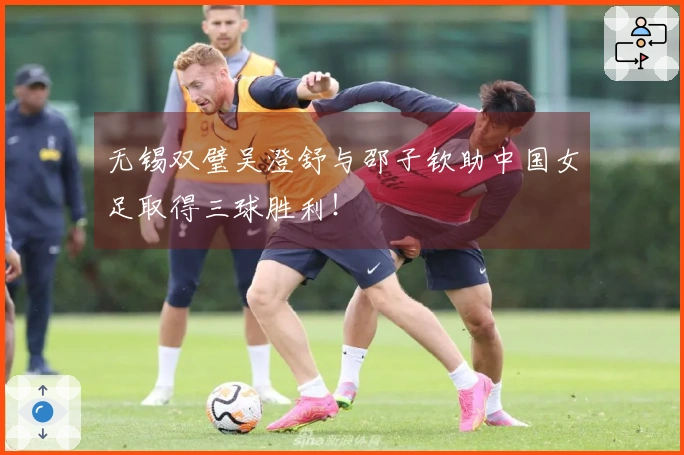 无锡双璧吴澄舒与邵子钦助中国女足取得三球胜利！