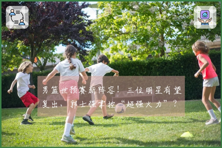 男篮世预赛新阵容！三位明星有望复出，郭士强掌控“超强火力”？