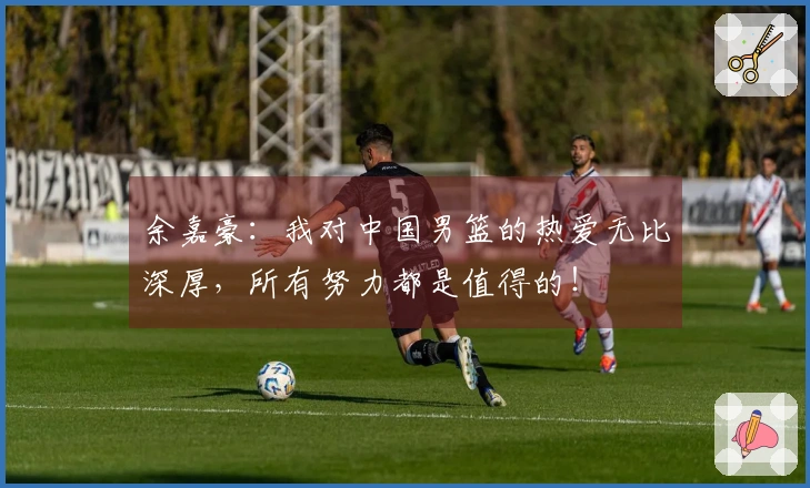 余嘉豪：我对中国男篮的热爱无比深厚，所有努力都是值得的！