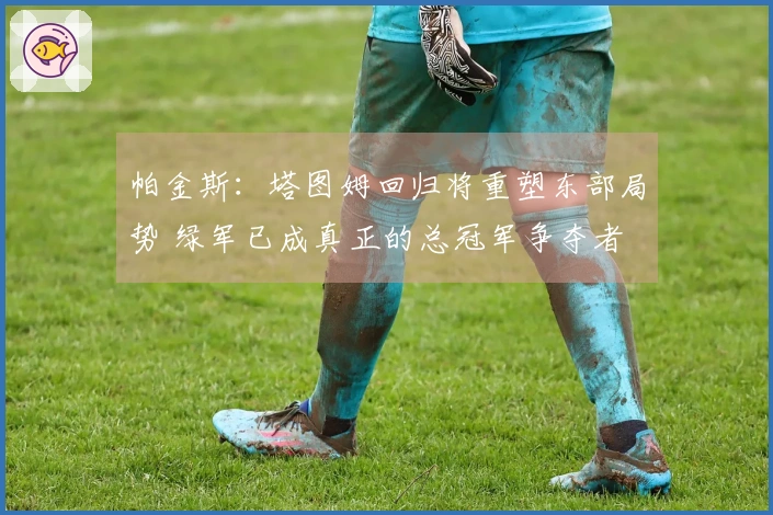 帕金斯：塔图姆回归将重塑东部局势 绿军已成真正的总冠军争夺者