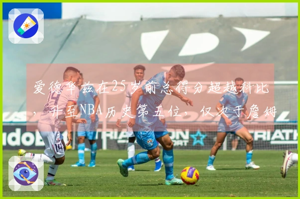 爱德华兹在25岁前总得分超越科比，升至NBA历史第五位，仅次于詹姆斯、杜兰特和东契奇