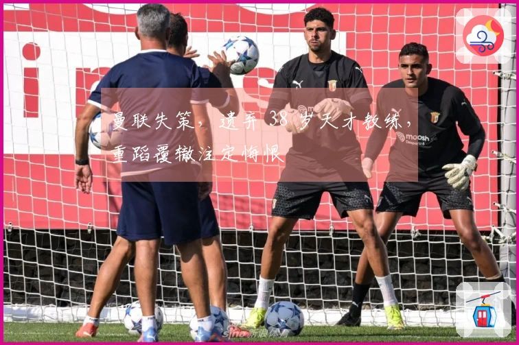 曼联失策，遗弃 38 岁天才教练，重蹈覆辙注定悔恨