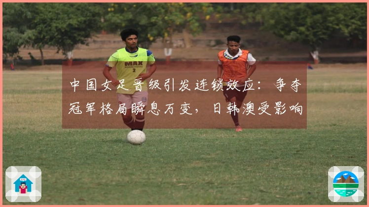 中国女足晋级引发连锁效应：争夺冠军格局瞬息万变，日韩澳受影响