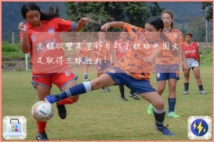 无锡双璧吴澄舒与邵子钦助中国女足取得三球胜利！