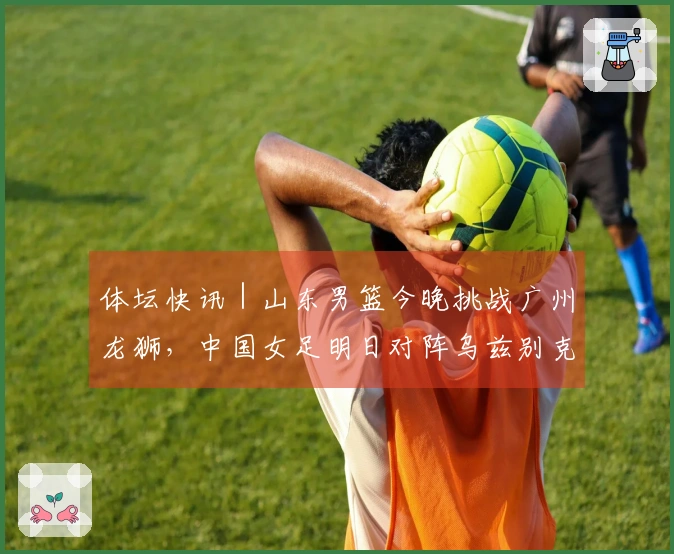 体坛快讯｜山东男篮今晚挑战广州龙狮，中国女足明日对阵乌兹别克斯坦