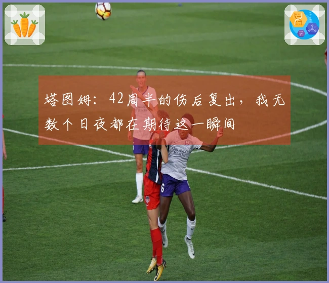 塔图姆：42周半的伤后复出，我无数个日夜都在期待这一瞬间