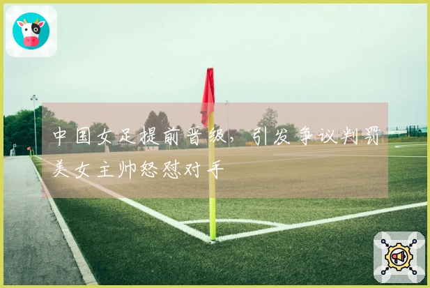 中国女足提前晋级，引发争议判罚美女主帅怒怼对手