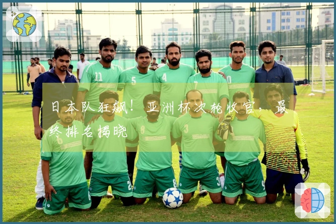 日本队狂飙！亚洲杯次轮收官，最终排名揭晓