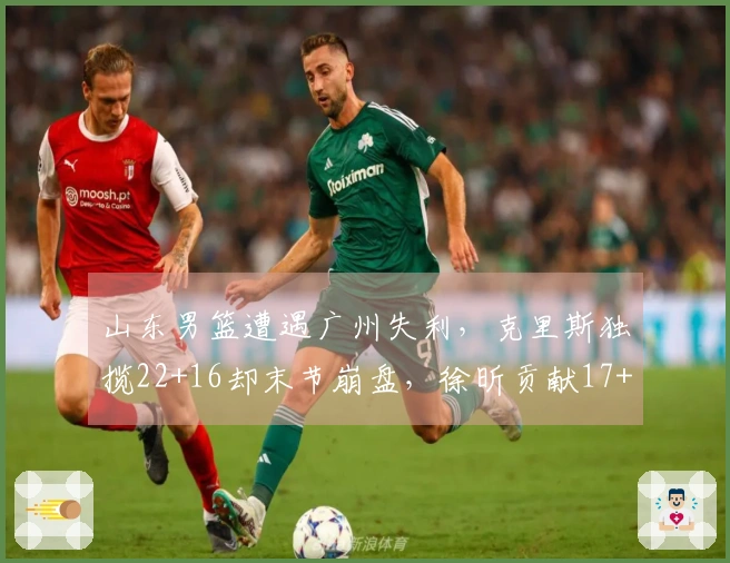 山东男篮遭遇广州失利，克里斯独揽22+16却末节崩盘，徐昕贡献17+10郭艾伦缺阵受伤