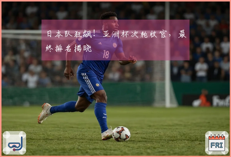 日本队狂飙！亚洲杯次轮收官，最终排名揭晓