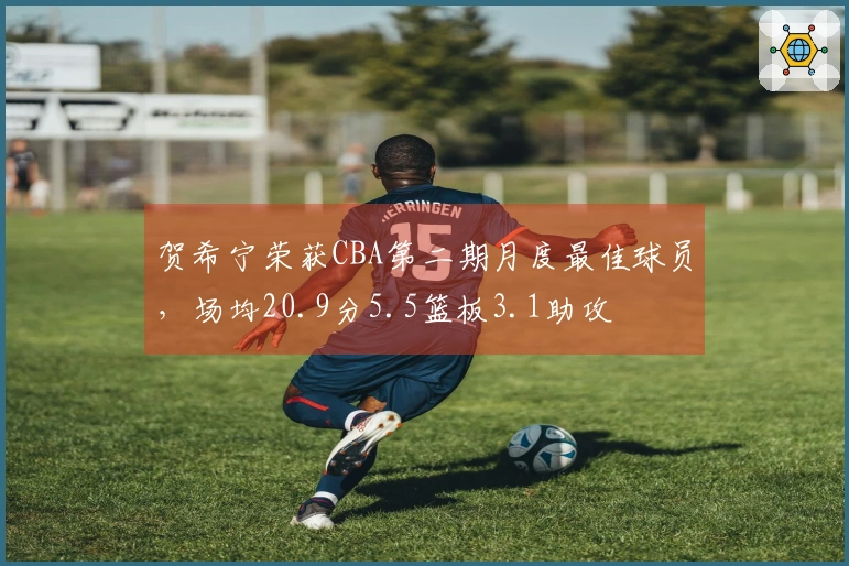 贺希宁荣获CBA第二期月度最佳球员，场均20.9分5.5篮板3.1助攻