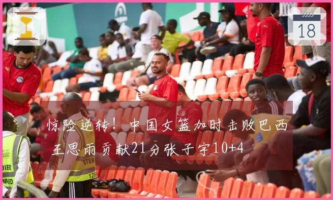 惊险逆转！中国女篮加时击败巴西 王思雨贡献21分张子宇10+4