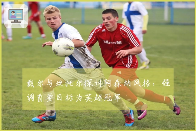 戴尔与坎托尔探讨阿森纳风格，强调首要目标为英超冠军