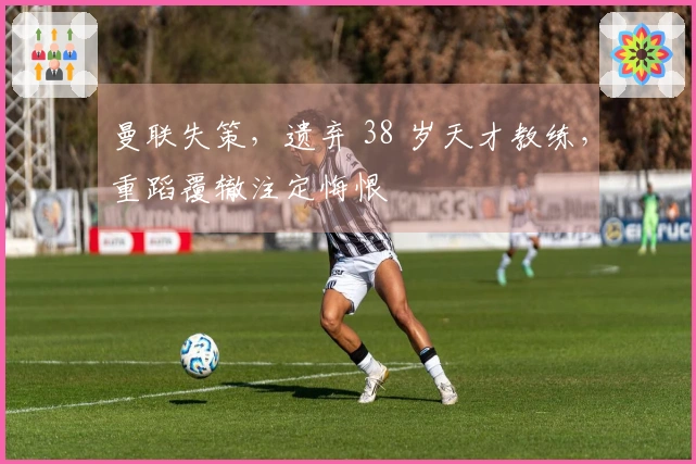 曼联失策，遗弃 38 岁天才教练，重蹈覆辙注定悔恨