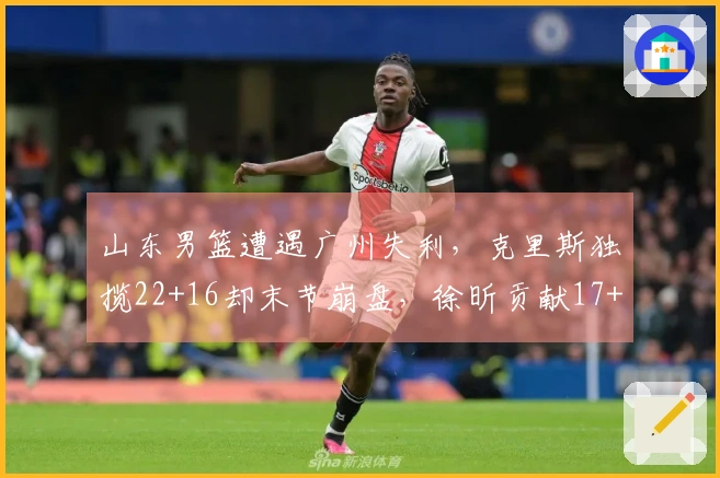 山东男篮遭遇广州失利，克里斯独揽22+16却末节崩盘，徐昕贡献17+10郭艾伦缺阵受伤