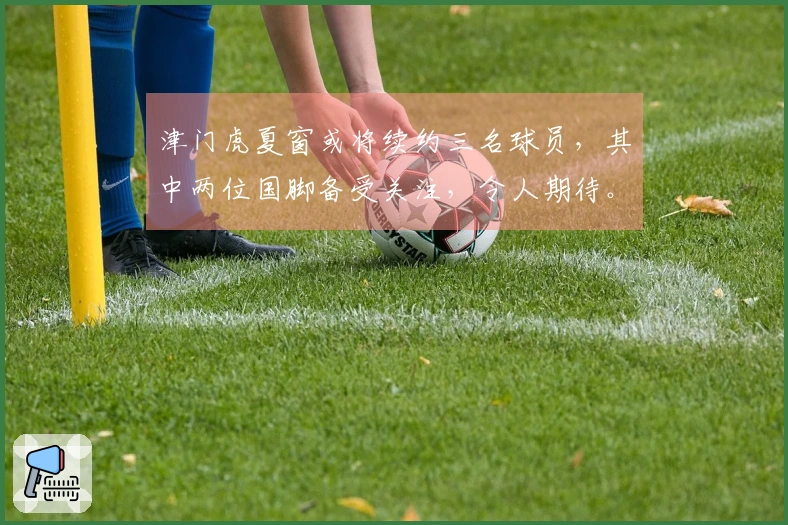 津门虎夏窗或将续约三名球员，其中两位国脚备受关注，令人期待。