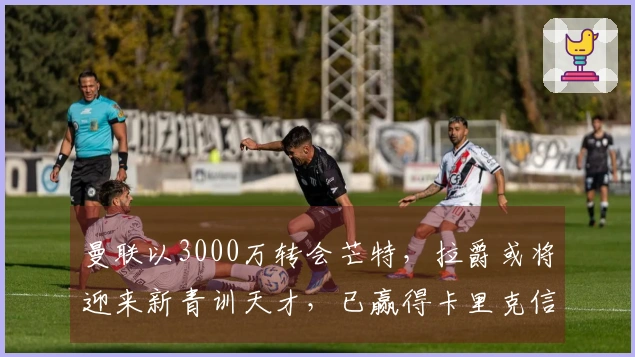 曼联以3000万转会芒特，拉爵或将迎来新青训天才，已赢得卡里克信任