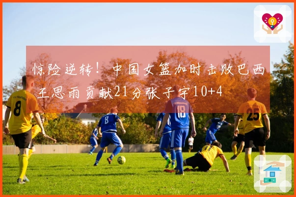 惊险逆转！中国女篮加时击败巴西 王思雨贡献21分张子宇10+4