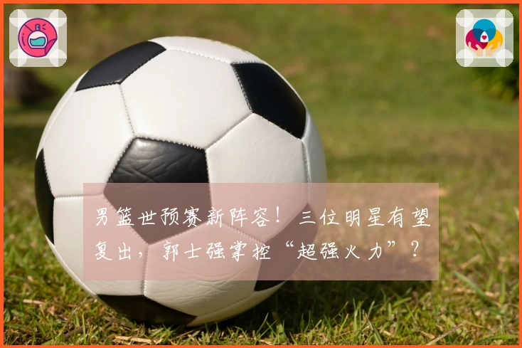 男篮世预赛新阵容！三位明星有望复出，郭士强掌控“超强火力”？