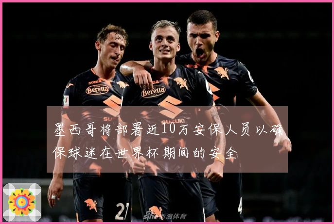 墨西哥将部署近10万安保人员以确保球迷在世界杯期间的安全