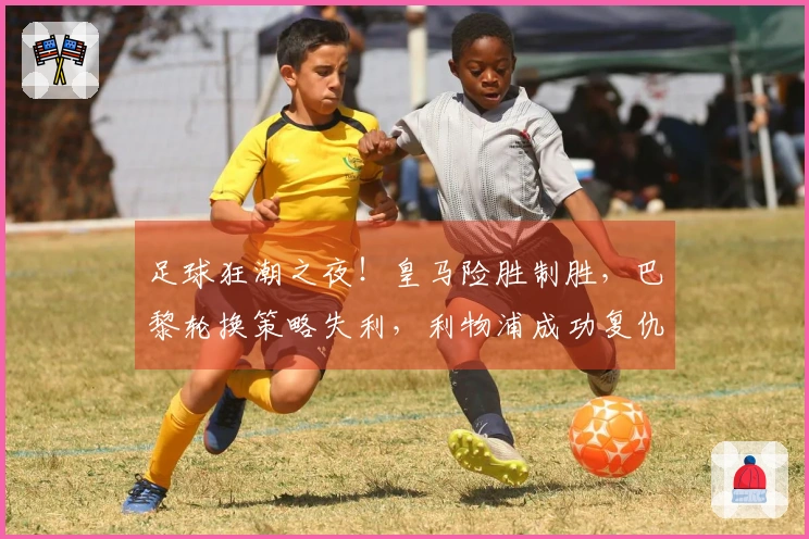 足球狂潮之夜！皇马险胜制胜，巴黎轮换策略失利，利物浦成功复仇