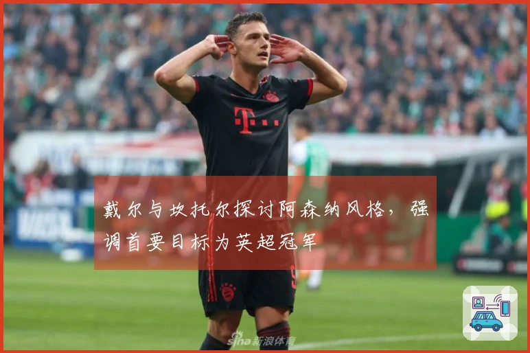 戴尔与坎托尔探讨阿森纳风格，强调首要目标为英超冠军