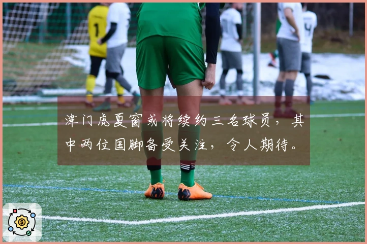 津门虎夏窗或将续约三名球员，其中两位国脚备受关注，令人期待。