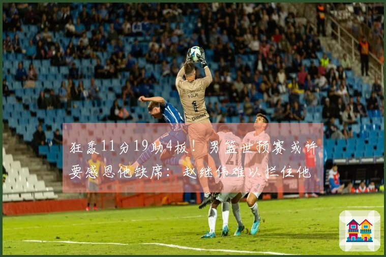 狂轰11分19助4板!男篮世预赛或许要感恩他缺席:赵继伟难以拦住他?